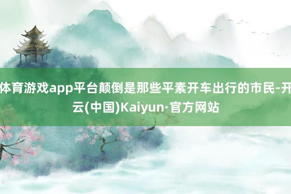 体育游戏app平台颠倒是那些平素开车出行的市民-开云(中国)Kaiyun·官方网站