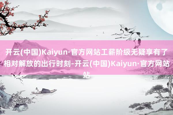 开云(中国)Kaiyun·官方网站工薪阶级无疑享有了相对解放的出行时刻-开云(中国)Kaiyun·官方网站