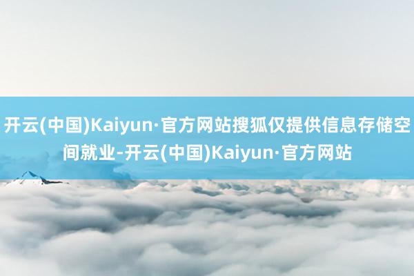 开云(中国)Kaiyun·官方网站搜狐仅提供信息存储空间就业-开云(中国)Kaiyun·官方网站