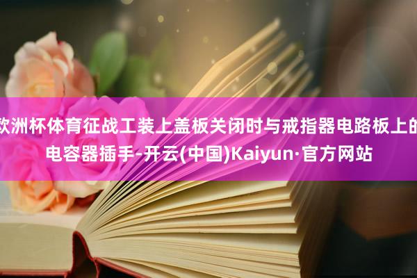 欧洲杯体育征战工装上盖板关闭时与戒指器电路板上的电容器插手-开云(中国)Kaiyun·官方网站