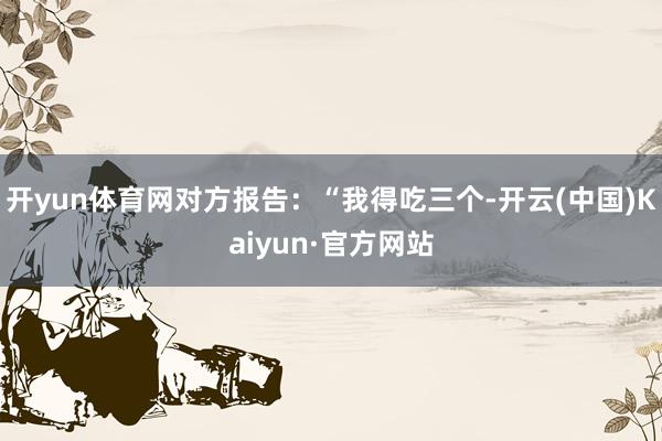 开yun体育网对方报告：“我得吃三个-开云(中国)Kaiyun·官方网站