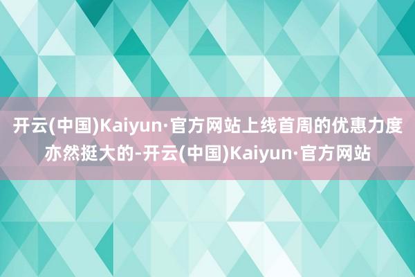 开云(中国)Kaiyun·官方网站上线首周的优惠力度亦然挺大的-开云(中国)Kaiyun·官方网站