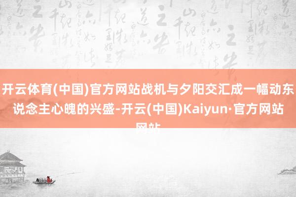 开云体育(中国)官方网站战机与夕阳交汇成一幅动东说念主心魄的兴盛-开云(中国)Kaiyun·官方网站