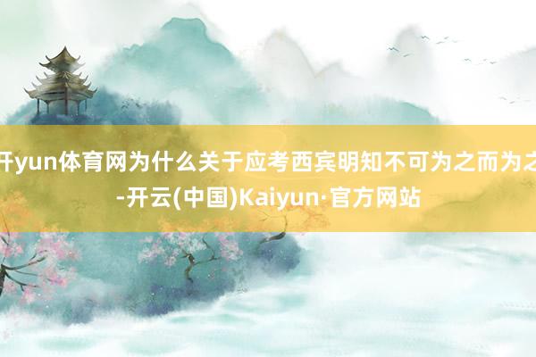 开yun体育网为什么关于应考西宾明知不可为之而为之-开云(中国)Kaiyun·官方网站