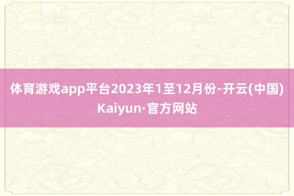 体育游戏app平台　　2023年1至12月份-开云(中国)Kaiyun·官方网站