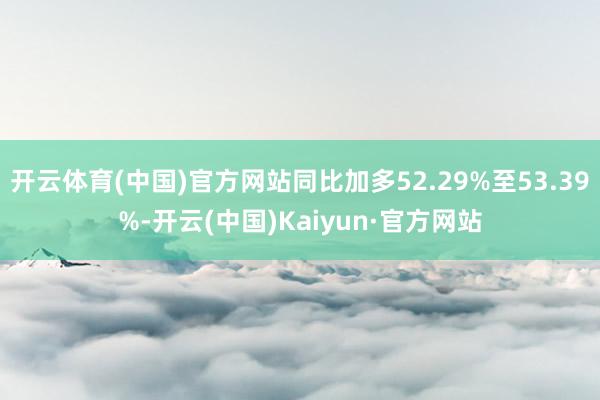 开云体育(中国)官方网站同比加多52.29%至53.39%-开云(中国)Kaiyun·官方网站