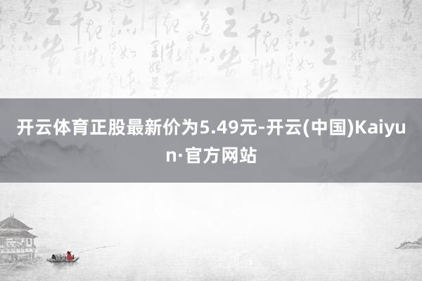 开云体育正股最新价为5.49元-开云(中国)Kaiyun·官方网站