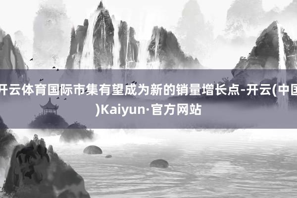 开云体育国际市集有望成为新的销量增长点-开云(中国)Kaiyun·官方网站