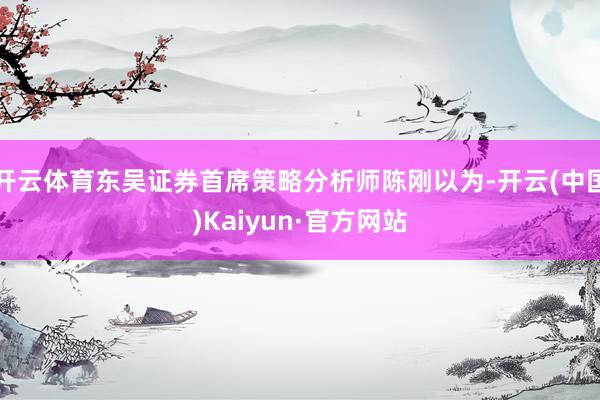 开云体育东吴证券首席策略分析师陈刚以为-开云(中国)Kaiyun·官方网站