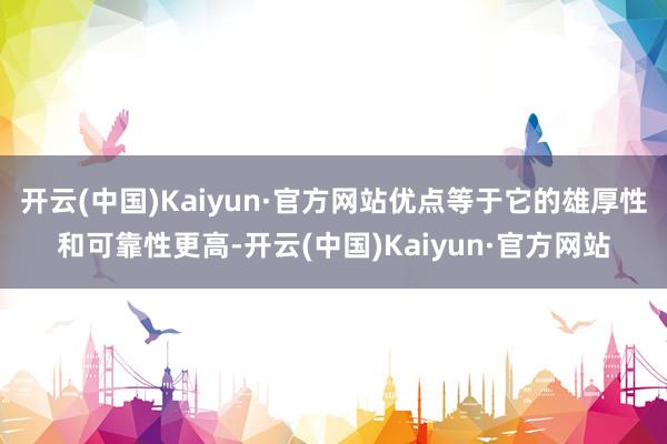 开云(中国)Kaiyun·官方网站优点等于它的雄厚性和可靠性更高-开云(中国)Kaiyun·官方网站