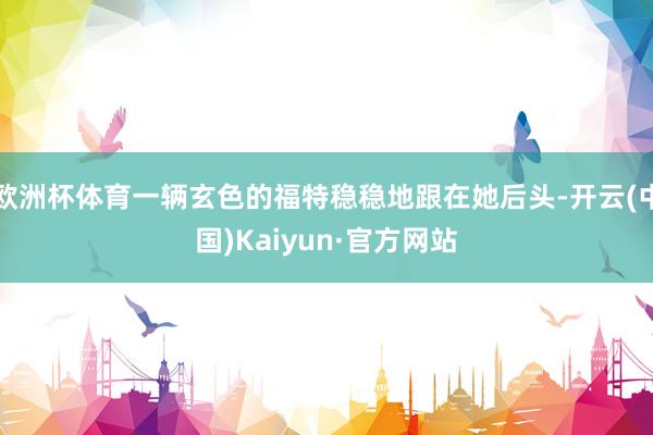 欧洲杯体育一辆玄色的福特稳稳地跟在她后头-开云(中国)Kaiyun·官方网站