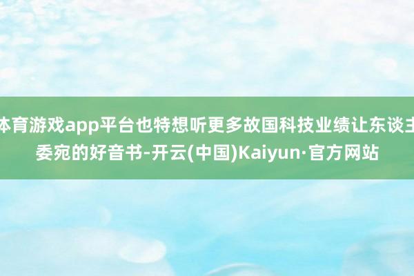 体育游戏app平台也特想听更多故国科技业绩让东谈主委宛的好音书-开云(中国)Kaiyun·官方网站