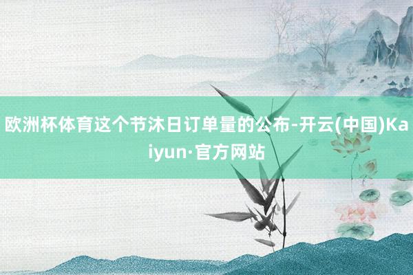 欧洲杯体育这个节沐日订单量的公布-开云(中国)Kaiyun·官方网站