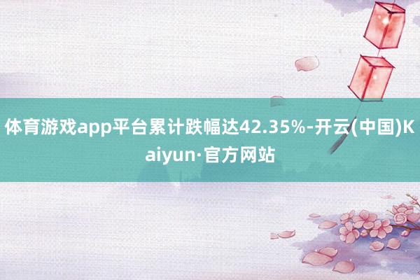 体育游戏app平台累计跌幅达42.35%-开云(中国)Kaiyun·官方网站