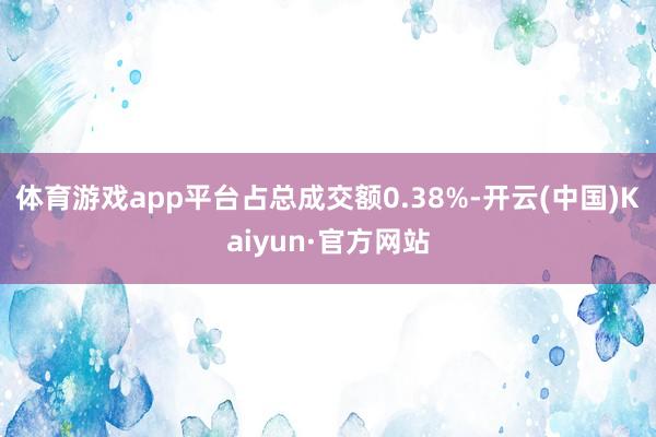 体育游戏app平台占总成交额0.38%-开云(中国)Kaiyun·官方网站