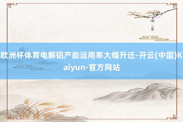 欧洲杯体育电解铝产能运用率大幅升迁-开云(中国)Kaiyun·官方网站