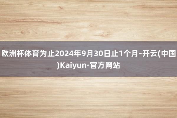 欧洲杯体育为止2024年9月30日止1个月-开云(中国)Kaiyun·官方网站