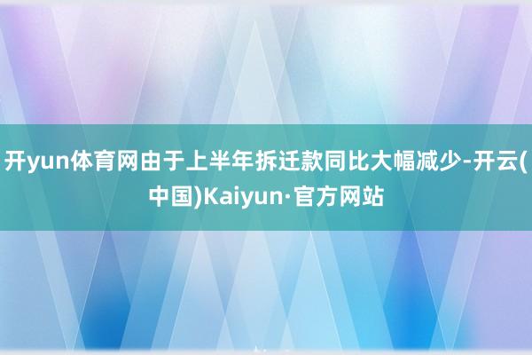 开yun体育网由于上半年拆迁款同比大幅减少-开云(中国)Kaiyun·官方网站