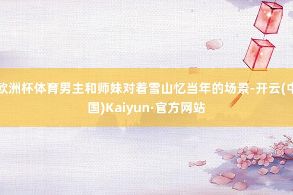 欧洲杯体育男主和师妹对着雪山忆当年的场景-开云(中国)Kaiyun·官方网站