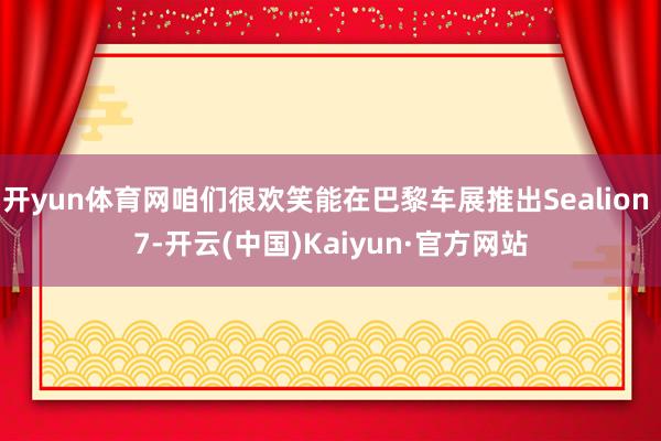 开yun体育网咱们很欢笑能在巴黎车展推出Sealion 7-开云(中国)Kaiyun·官方网站