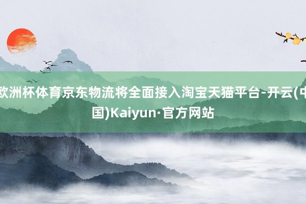 欧洲杯体育京东物流将全面接入淘宝天猫平台-开云(中国)Kaiyun·官方网站