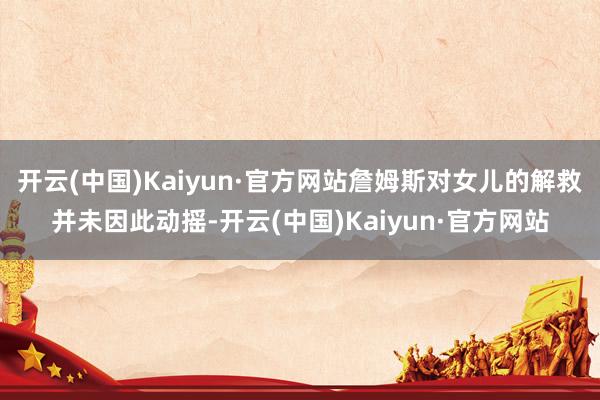 开云(中国)Kaiyun·官方网站詹姆斯对女儿的解救并未因此动摇-开云(中国)Kaiyun·官方网站