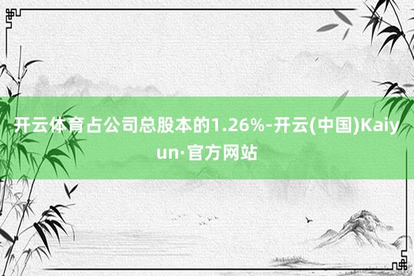 开云体育占公司总股本的1.26%-开云(中国)Kaiyun·官方网站