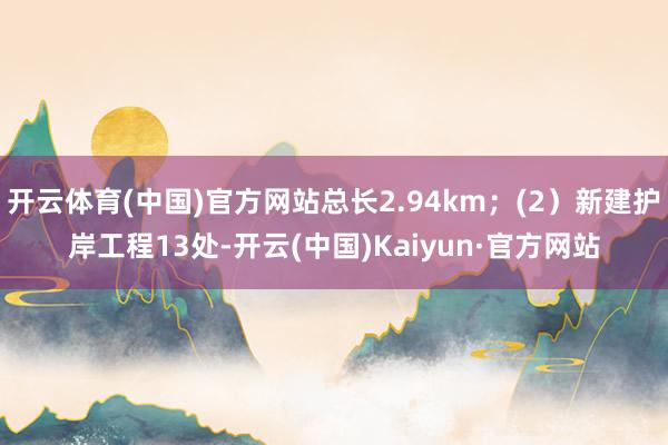 开云体育(中国)官方网站总长2.94km；(2）新建护岸工程13处-开云(中国)Kaiyun·官方网站