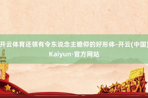 开云体育还领有令东说念主瞻仰的好形体-开云(中国)Kaiyun·官方网站