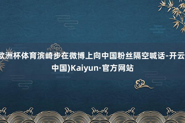 欧洲杯体育滨崎步在微博上向中国粉丝隔空喊话-开云(中国)Kaiyun·官方网站