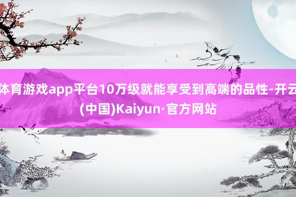 体育游戏app平台10万级就能享受到高端的品性-开云(中国)Kaiyun·官方网站