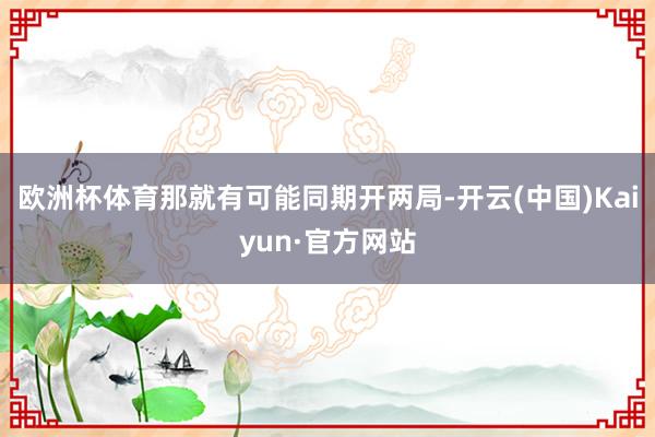 欧洲杯体育那就有可能同期开两局-开云(中国)Kaiyun·官方网站