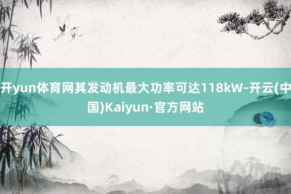 开yun体育网其发动机最大功率可达118kW-开云(中国)Kaiyun·官方网站