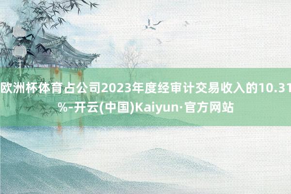 欧洲杯体育占公司2023年度经审计交易收入的10.31%-开云(中国)Kaiyun·官方网站