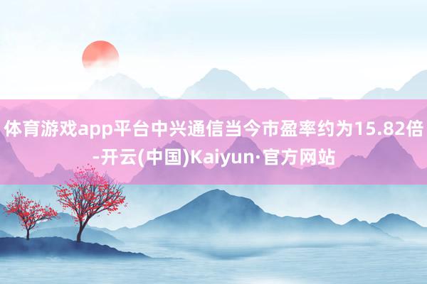 体育游戏app平台中兴通信当今市盈率约为15.82倍-开云(中国)Kaiyun·官方网站