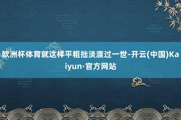 欧洲杯体育就这样平粗拙淡渡过一世-开云(中国)Kaiyun·官方网站