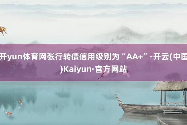 开yun体育网张行转债信用级别为“AA+”-开云(中国)Kaiyun·官方网站