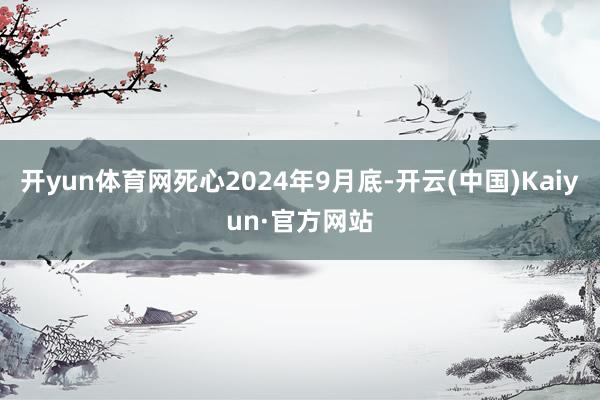 开yun体育网死心2024年9月底-开云(中国)Kaiyun·官方网站