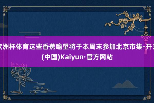 欧洲杯体育这些香蕉瞻望将于本周末参加北京市集-开云(中国)Kaiyun·官方网站