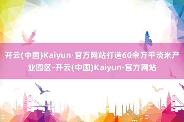 开云(中国)Kaiyun·官方网站打造60余万平淡米产业园区-开云(中国)Kaiyun·官方网站