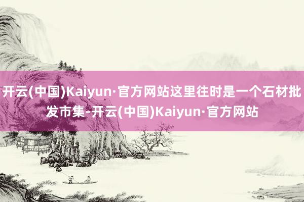 开云(中国)Kaiyun·官方网站这里往时是一个石材批发市集-开云(中国)Kaiyun·官方网站