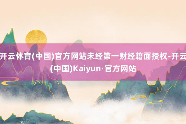 开云体育(中国)官方网站未经第一财经籍面授权-开云(中国)Kaiyun·官方网站