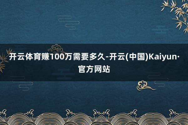 开云体育赚100万需要多久-开云(中国)Kaiyun·官方网站