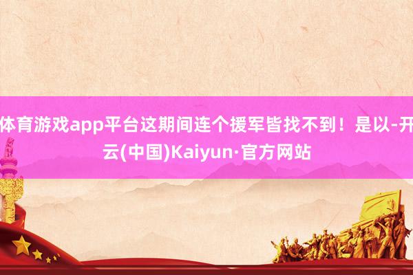 体育游戏app平台这期间连个援军皆找不到！是以-开云(中国)Kaiyun·官方网站